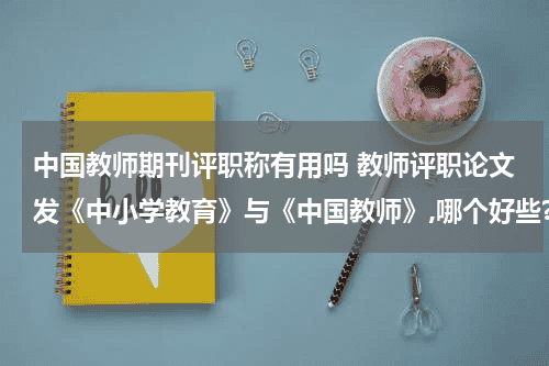 中国教师期刊评职称有用吗 教师评职论文发《中小学教育》与《中国教师》,哪个好些?教育资讯网-教育行业资讯百科大全