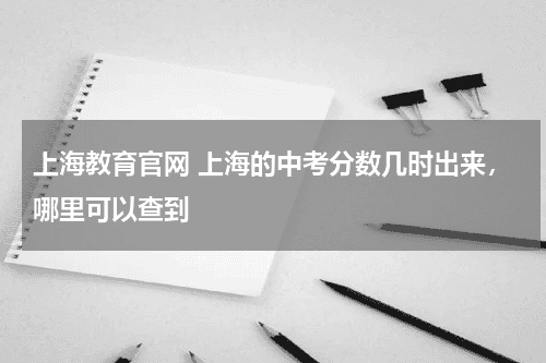 上海教育官网 上海的中考分数几时出来，哪里可以查到教育资讯网-教育行业资讯百科大全
