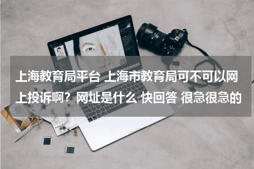 上海教育局平台 上海市教育局可不可以网上投诉啊？网址是什么 快回答 很急很急的教育资讯网-教育行业资讯百科大全