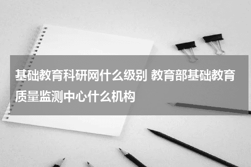 基础教育科研网什么级别 教育部基础教育质量监测中心什么机构教育资讯网-教育行业资讯百科大全