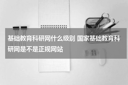 基础教育科研网什么级别 国家基础教育科研网是不是正规网站教育资讯网-教育行业资讯百科大全
