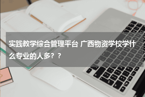 实践教学综合管理平台 广西物资学校学什么专业的人多？？教育资讯网-教育行业资讯百科大全