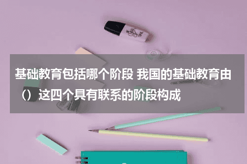 基础教育包括哪个阶段 我国的基础教育由（）这四个具有联系的阶段构成教育资讯网-教育行业资讯百科大全