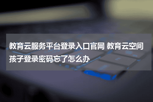 教育云服务平台登录入口官网 教育云空间孩子登录密码忘了怎么办教育资讯网-教育行业资讯百科大全