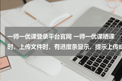 一师一优课登录平台官网 一师一优课晒课时，上传文件时，有进度条显示，提示上传成功，但无记录显示，无法进行下一步教育资讯网-教育行业资讯百科大全