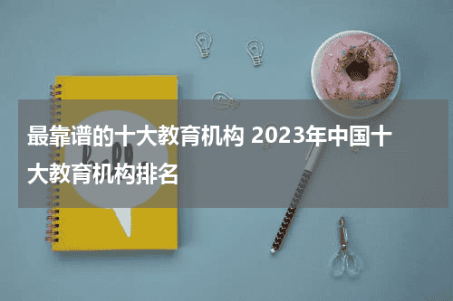 最靠谱的十大教育机构 2023年中国