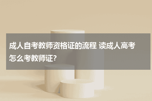 成人自考教师资格证的流程 读成人高考 怎么考教师证？教育资讯网-教育行业资讯百科大全