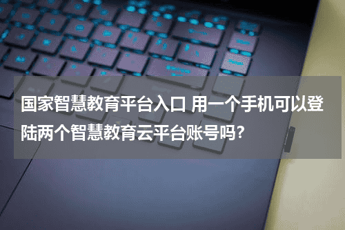 国家智慧教育平台入口 用一个手机可以登陆两个智慧教育云平台账号吗？教育资讯网-教育行业资讯百科大全