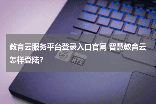 教育云服务平台登录入口官网 智慧教育云怎样登陆？教育资讯网-教育行业资讯百科大全