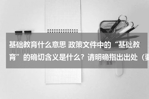 基础教育什么意思 政策文件中的“基础教育”的确切含义是什么？请明确指出出处（要求出处是可信的可靠的）教育资讯网-教育行业资讯百科大全