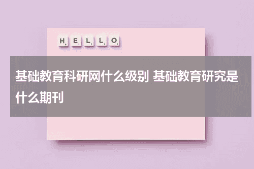 基础教育科研网什么级别 基础教育研究是什么期刊教育资讯网-教育行业资讯百科大全