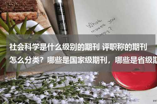 社会科学是什么级别的期刊 评职称的期刊怎么分类？哪些是国家级期刊，哪些是省级期刊？教育资讯网-教育行业资讯百科大全