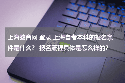上海教育网 登录 上海自考本科的报名条件是什么？ 报名流程具体是怎么样的？教育资讯网-教育行业资讯百科大全