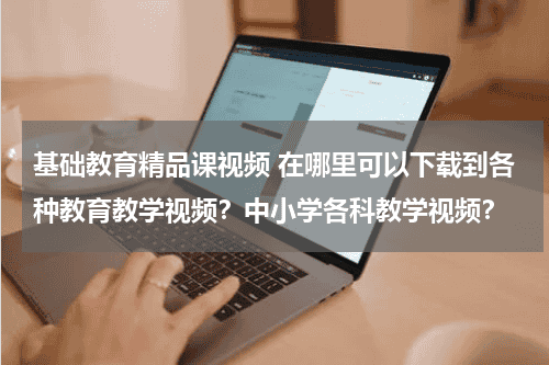 基础教育精品课视频 在哪里可以下载到各种教育教学视频？中小学各科教学视频？教育资讯网-教育行业资讯百科大全