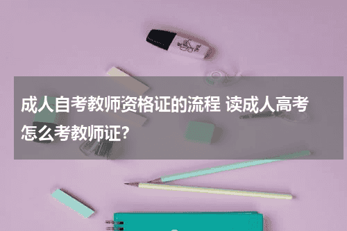 成人自考教师资格证的流程 读成人高考 怎么考教师证？教育资讯网-教育行业资讯百科大全