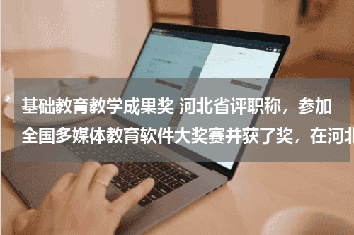 基础教育教学成果奖 河北省评职称，参加全国多媒体教育软件大奖赛并获了奖，在河北省评职称有用吗？算不算教学成果奖？教育资讯网-教育行业资讯百科大全