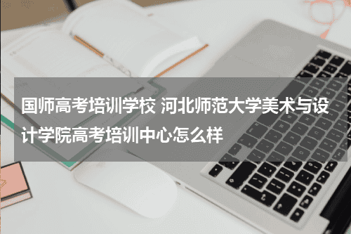 国师高考培训学校 河北师范大学美术与设计学院高考培训中心怎么样教育资讯网-教育行业资讯百科大全