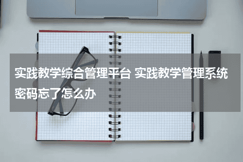 实践教学综合管理平台 实践教学管理系统密码忘了怎么办教育资讯网-教育行业资讯百科大全