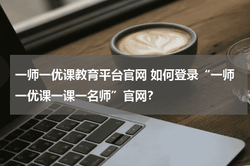 一师一优课教育平台官网 如何登录“一师一优课一课一名师”官网？教育资讯网-教育行业资讯百科大全
