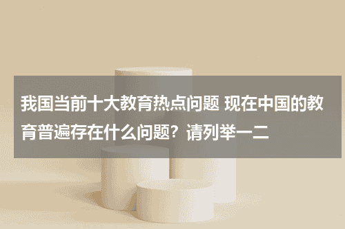 我国当前十大教育热点问题 现在中国的教育普遍存在什么问题？请列举一二