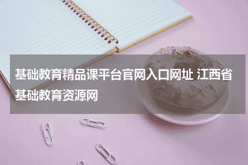 基础教育精品课平台官网入口网址 江西省基础教育资源网教育资讯网-教育行业资讯百科大全