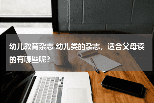 幼儿教育杂志 幼儿类的杂志，适合父母读的有哪些呢？教育资讯网-教育行业资讯百科大全