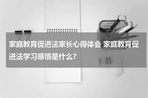 家庭教育促进法家长心得体会 家庭教育促进法学习感悟是什么?教育资讯网-教育行业资讯百科大全