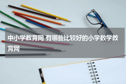 中小学教育网 有哪些比较好的小学数学教育网教育资讯网-教育行业资讯百科大全