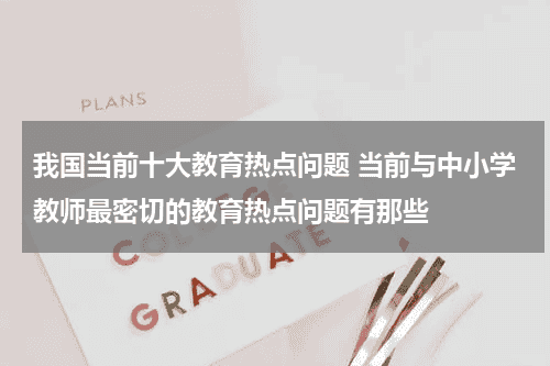 我国当前十大教育热点问题 当前与中小学教师最密切的教育热点问题有那些教育资讯网-教育行业资讯百科大全