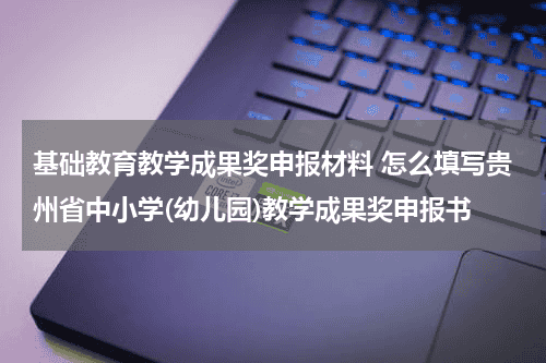 基础教育教学成果奖申报材料 怎么填写贵州省中小学(幼儿园)教学成果奖申报书教育资讯网-教育行业资讯百科大全