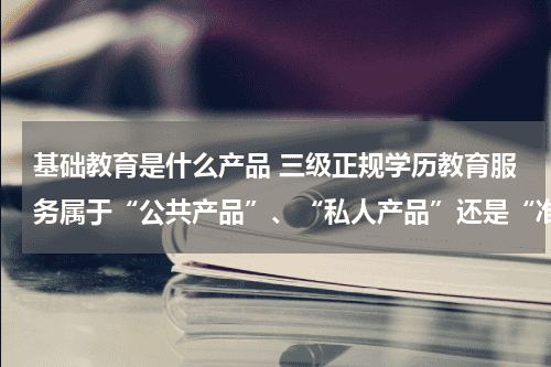 基础教育是什么产品 三级正规学历教育服务属于“公共产品”、“私人产品”还是“准公共产品...教育资讯网-教育行业资讯百科大全