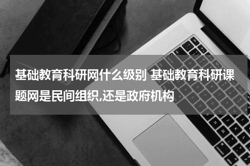 基础教育科研网什么级别 基础教育科研课题网是民间组织,还是政府机构教育资讯网-教育行业资讯百科大全
