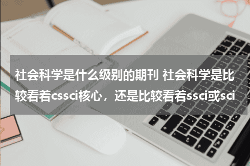 社会科学是什么级别的期刊 社会科学是比较看着cssci核心，还是比较看着ssci或sci教育资讯网-教育行业资讯百科大全