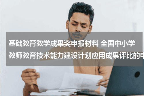 基础教育教学成果奖申报材料 全国中小学教师教育技术能力建设计划应用成果评比的申报材料中,基本内容描述要怎样写教育资讯网-教育行业资讯百科大全