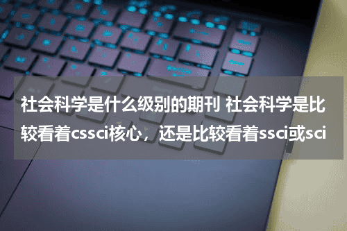社会科学是什么级别的期刊 社会科学是比较看着cssci核心，还是比较看着ssci或sci教育资讯网-教育行业资讯百科大全