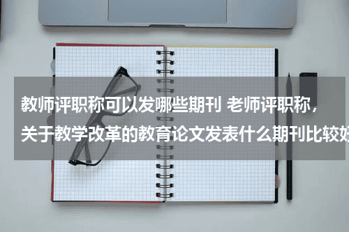 教师评职称可以发哪些期刊 老师评职称，关于教学改革的教育论文发表什么期刊比较好教育资讯网-教育行业资讯百科大全