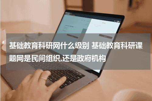 基础教育科研网什么级别 基础教育科研课题网是民间组织,还是政府机构教育资讯网-教育行业资讯百科大全