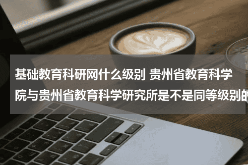 基础教育科研网什么级别 贵州省教育科学院与贵州省教育科学研究所是不是同等级别的单位教育资讯网-教育行业资讯百科大全