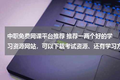 中职免费网课平台推荐 推荐一两个好的学习资源网站，可以下载考试资源、还有学习方法啊什么的？要有内容的哦！！教育资讯网-教育行业资讯百科大全