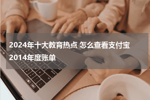 2024年十大教育热点 怎么查看支付宝2014年度账单教育资讯网-教育行业资讯百科大全