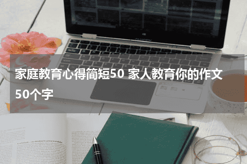 家庭教育心得简短50 家人教育你的作文50个字教育资讯网-教育行业资讯百科大全