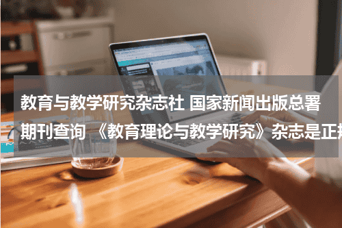 教育与教学研究杂志社 国家新闻出版总署期刊查询 《教育理论与教学研究》杂志是正规期刊吗？教育资讯网-教育行业资讯百科大全
