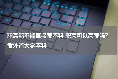 职高能不能直接考本科 职高可以高考吗？考外省大学本科教育资讯网-教育行业资讯百科大全