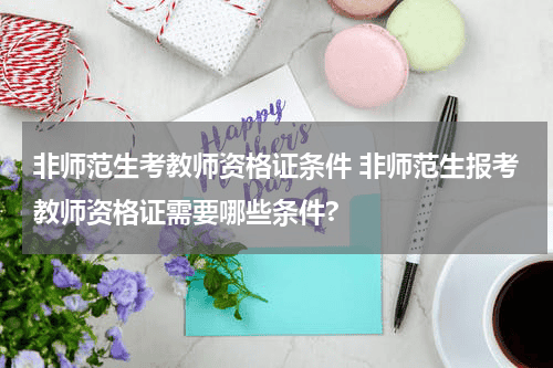 非师范生考教师资格证条件 非师范生报考教师资格证需要哪些条件?教育资讯网-教育行业资讯百科大全