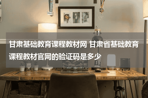 甘肃基础教育课程教材网 甘肃省基础教育课程教材官网的验证码是多少教育资讯网-教育行业资讯百科大全