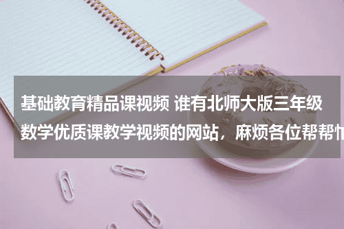 基础教育精品课视频 谁有北师大版三年级数学优质课教学视频的网站，麻烦各位帮帮忙教育资讯网-教育行业资讯百科大全