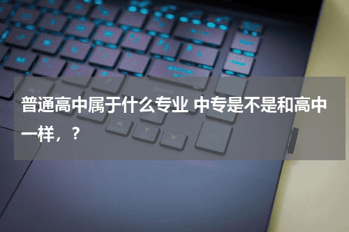 普通高中属于什么专业 中专是不是和高中一样，？教育资讯网-教育行业资讯百科大全