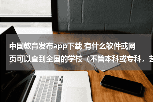 中国教育发布app下载 有什么软件或网页可以查到全国的学校（不管本科或专科，艺术类的）教育资讯网-教育行业资讯百科大全