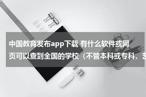 中国教育发布app下载 有什么软件或网页可以查到全国的学校（不管本科或专科，艺术类的）教育资讯网-教育行业资讯百科大全