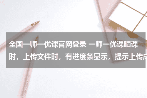 全国一师一优课官网登录 一师一优课晒课时，上传文件时，有进度条显示，提示上传成功，但无记录显示，无法进行下一步教育资讯网-教育行业资讯百科大全